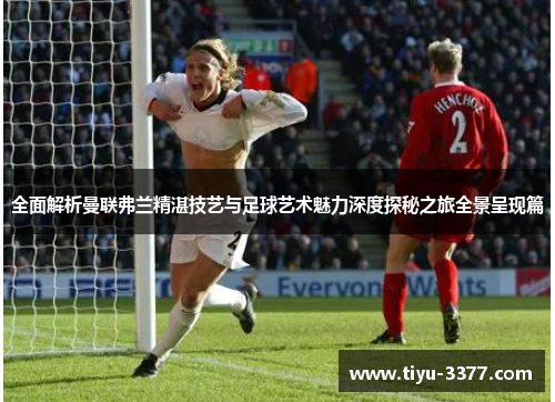 全面解析曼联弗兰精湛技艺与足球艺术魅力深度探秘之旅全景呈现篇 全面解析曼联弗兰精湛技艺与足球艺术魅力深度探秘之旅全景呈现篇