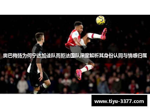 奥巴梅扬为何宁选加蓬队而拒法国队深度解析其身份认同与情感归属 奥巴梅扬为何宁选加蓬队而拒法国队深度解析其身份认同与情感归属