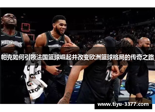 帕克如何引领法国篮球崛起并改变欧洲篮球格局的传奇之路